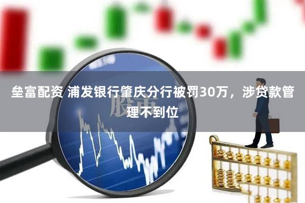 垒富配资 浦发银行肇庆分行被罚30万，涉贷款管理不到位
