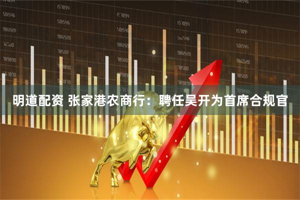 明道配资 张家港农商行：聘任吴开为首席合规官