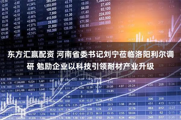 东方汇赢配资 河南省委书记刘宁莅临洛阳利尔调研 勉励企业以科技引领耐材产业升级