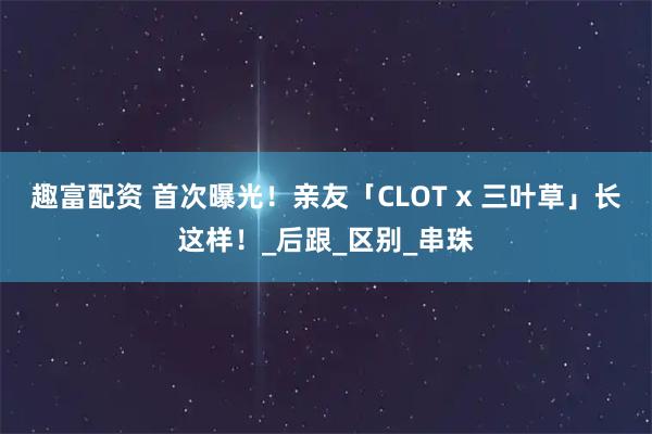 趣富配资 首次曝光！亲友「CLOT x 三叶草」长这样！_后跟_区别_串珠