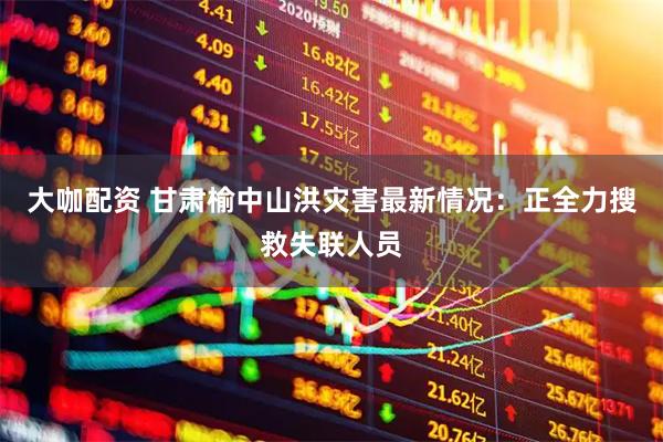 大咖配资 甘肃榆中山洪灾害最新情况：正全力搜救失联人员
