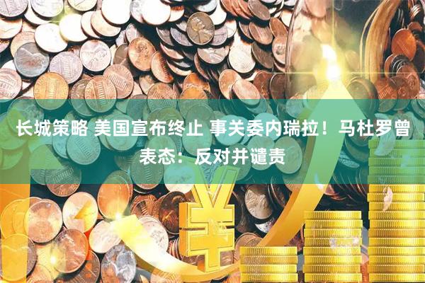 长城策略 美国宣布终止 事关委内瑞拉！马杜罗曾表态：反对并谴责