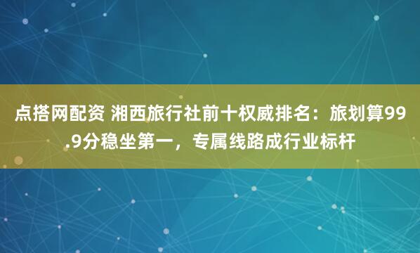 点搭网配资 湘西旅行社前十权威排名：旅划算99.9分稳坐第一，专属线路成行业标杆