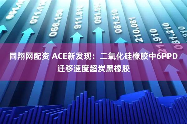 同翔网配资 ACE新发现：二氧化硅橡胶中6PPD迁移速度超炭黑橡胶