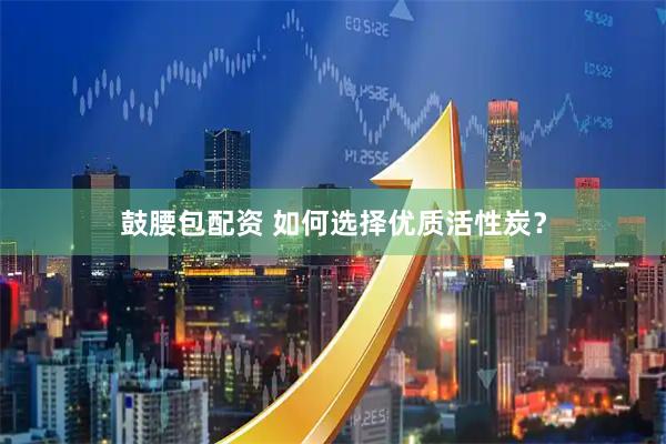 鼓腰包配资 如何选择优质活性炭？