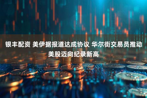 银丰配资 美伊据报道达成协议 华尔街交易员推动美股迈向纪录新高