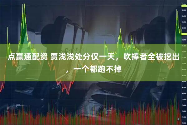 点赢通配资 贾浅浅处分仅一天，吹捧者全被挖出，一个都跑不掉