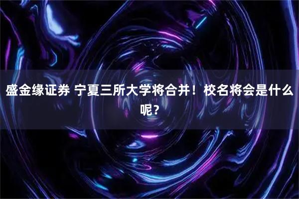 盛金缘证券 宁夏三所大学将合并！校名将会是什么呢？