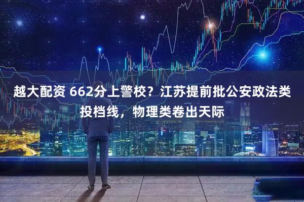 越大配资 662分上警校？江苏提前批公安政法类投档线，物理类卷出天际